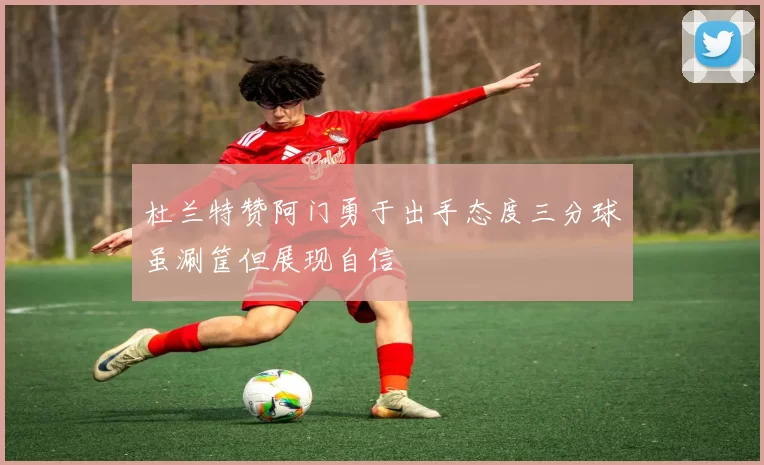 杜兰特赞阿门勇于出手态度三分球虽涮筐但展现自信