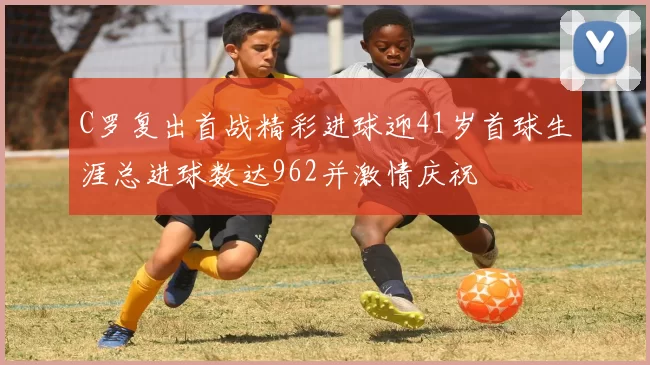 C罗复出首战精彩进球迎41岁首球生涯总进球数达962并激情庆祝