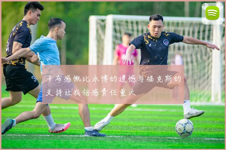 卡布感慨比永博的遗憾与福克斯的支持让我倍感责任重大