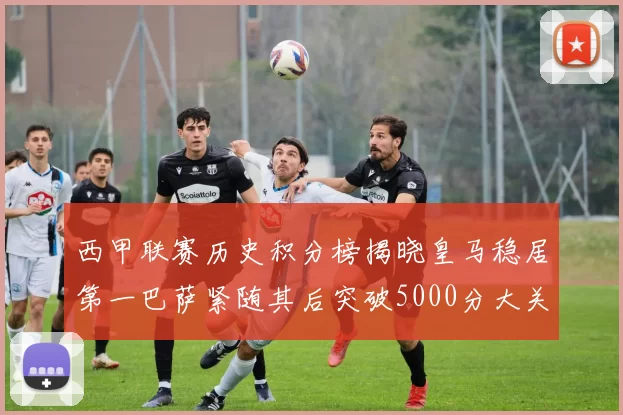 西甲联赛历史积分榜揭晓皇马稳居第一巴萨紧随其后突破5000分大关
