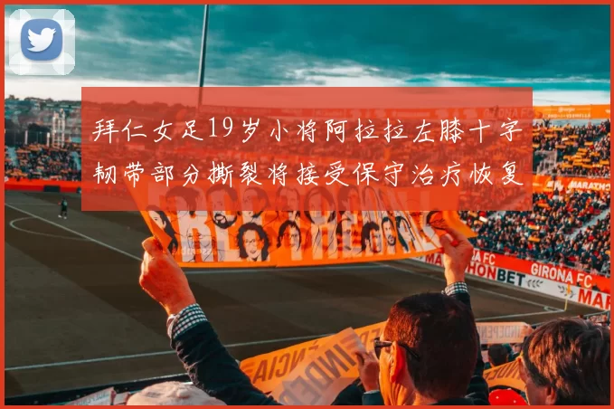 拜仁女足19岁小将阿拉拉左膝十字韧带部分撕裂将接受保守治疗恢复计划启动