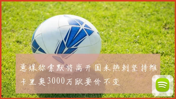 意媒称索默将离开国米热刺坚持维卡里奥3000万欧要价不变